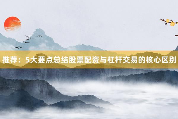 推荐：5大要点总结股票配资与杠杆交易的核心区别