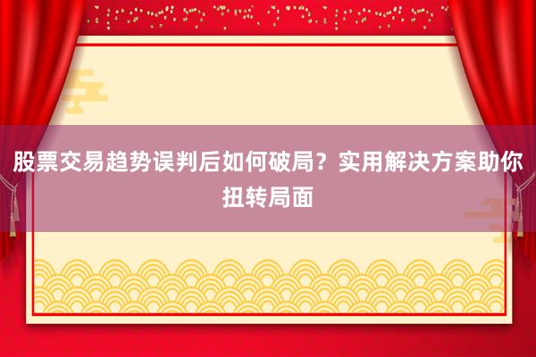 股票交易趋势误判后如何破局？实用解决方案助你扭转局面