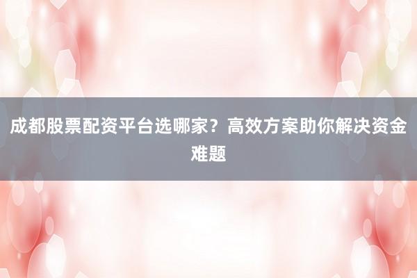 成都股票配资平台选哪家？高效方案助你解决资金难题