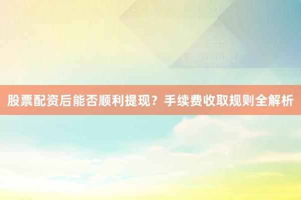 股票配资后能否顺利提现？手续费收取规则全解析