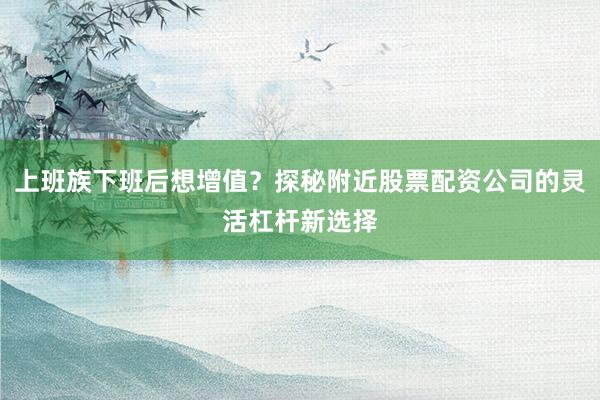 上班族下班后想增值？探秘附近股票配资公司的灵活杠杆新选择