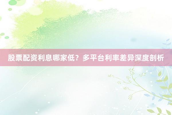 股票配资利息哪家低？多平台利率差异深度剖析