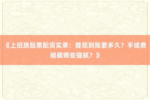 《上班族股票配资实录：提现到账要多久？手续费暗藏哪些猫腻？》