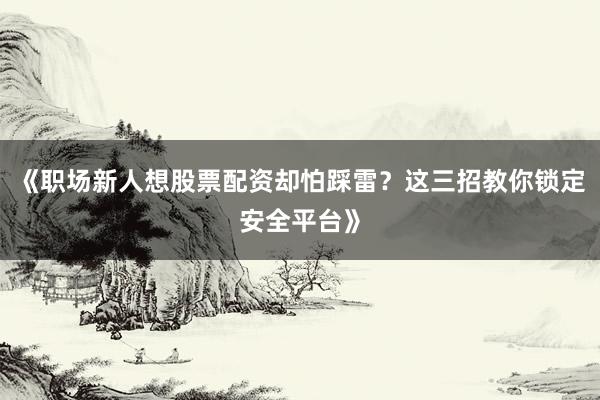 《职场新人想股票配资却怕踩雷？这三招教你锁定安全平台》