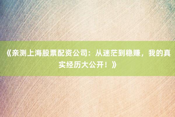 《亲测上海股票配资公司：从迷茫到稳赚，我的真实经历大公开！》