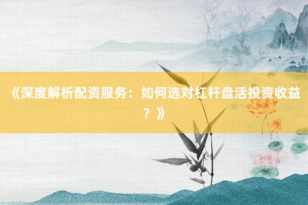 《深度解析配资服务：如何选对杠杆盘活投资收益？》