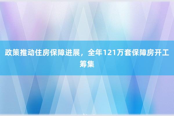 政策推动住房保障进展，全年121万套保障房开工筹集