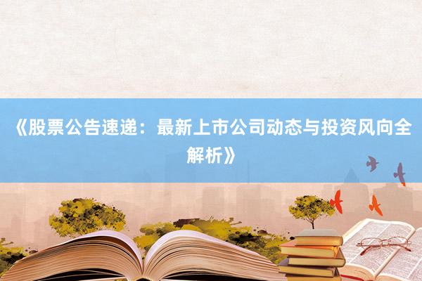 《股票公告速递：最新上市公司动态与投资风向全解析》