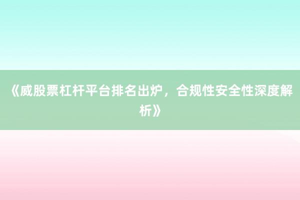 《威股票杠杆平台排名出炉，合规性安全性深度解析》