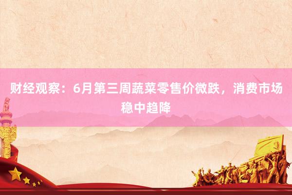 财经观察：6月第三周蔬菜零售价微跌，消费市场稳中趋降