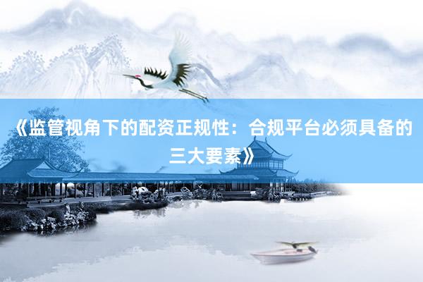《监管视角下的配资正规性：合规平台必须具备的三大要素》