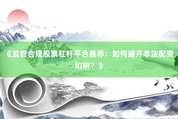 《监管合规股票杠杆平台推荐：如何避开非法配资陷阱？》