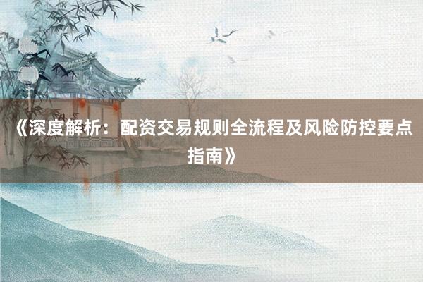 《深度解析：配资交易规则全流程及风险防控要点指南》