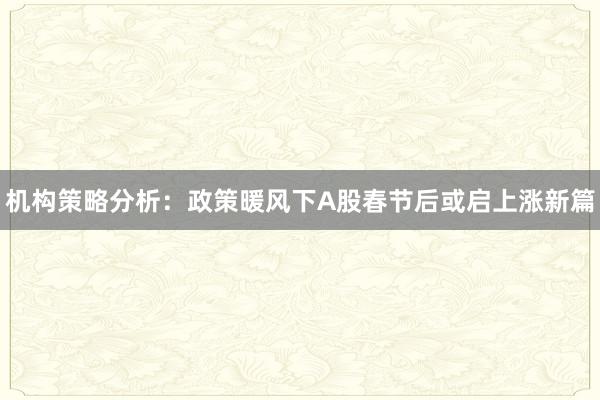 机构策略分析：政策暖风下A股春节后或启上涨新篇