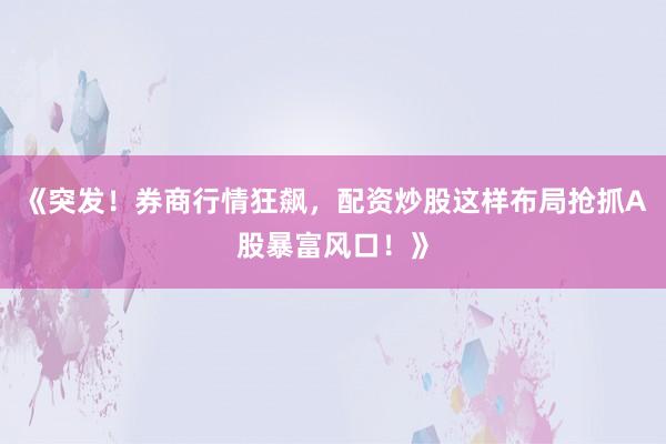 《突发！券商行情狂飙，配资炒股这样布局抢抓A股暴富风口！》