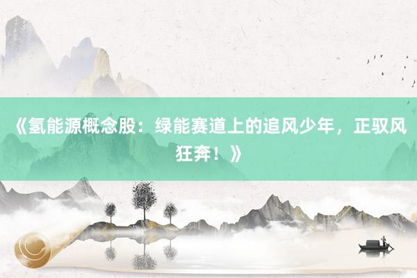《氢能源概念股：绿能赛道上的追风少年，正驭风狂奔！》