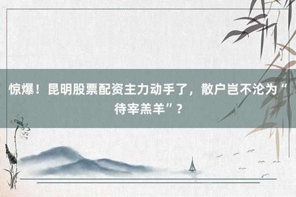 惊爆！昆明股票配资主力动手了，散户岂不沦为“待宰羔羊”？