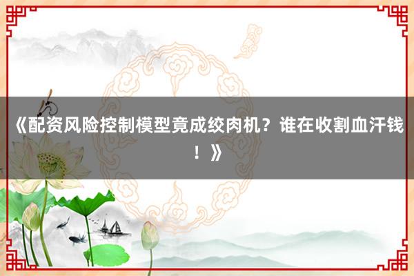 《配资风险控制模型竟成绞肉机？谁在收割血汗钱！》