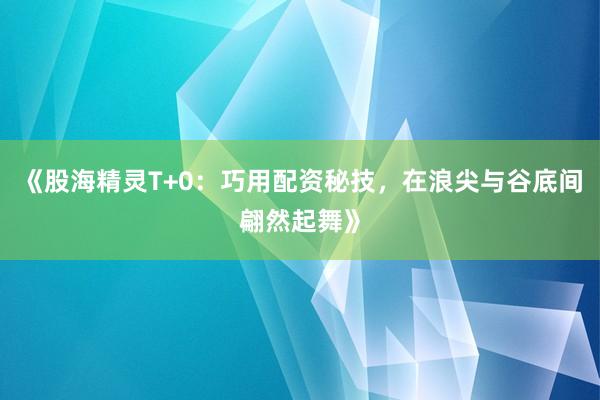 《股海精灵T+0：巧用配资秘技，在浪尖与谷底间翩然起舞》