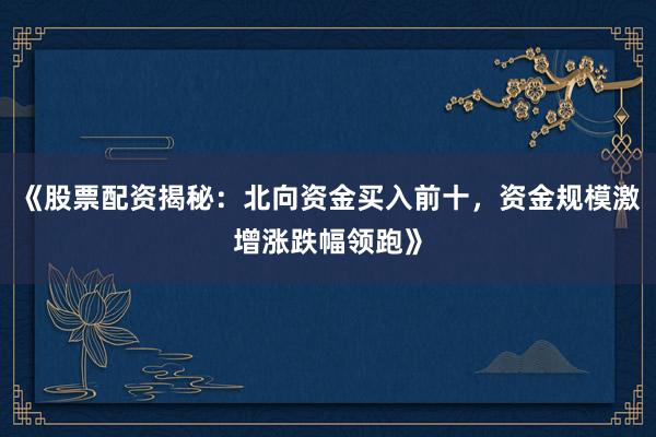 《股票配资揭秘：北向资金买入前十，资金规模激增涨跌幅领跑》