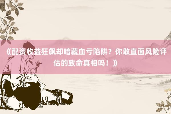 《配资收益狂飙却暗藏血亏陷阱？你敢直面风险评估的致命真相吗！》