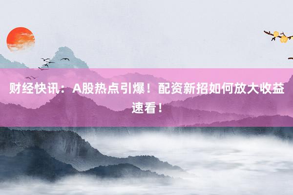 财经快讯：A股热点引爆！配资新招如何放大收益速看！