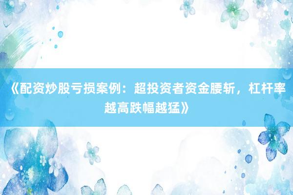 《配资炒股亏损案例：超投资者资金腰斩，杠杆率越高跌幅越猛》
