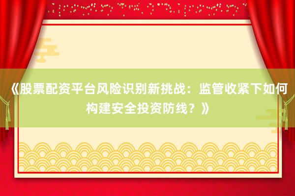 《股票配资平台风险识别新挑战：监管收紧下如何构建安全投资防线？》