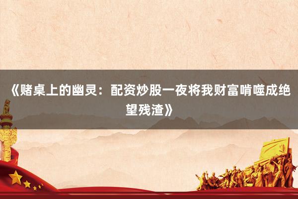 《赌桌上的幽灵：配资炒股一夜将我财富啃噬成绝望残渣》