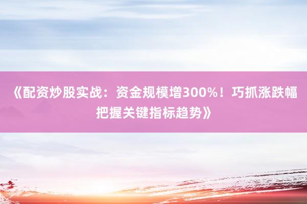 《配资炒股实战：资金规模增300%！巧抓涨跌幅把握关键指标趋势》