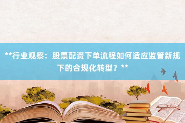 **行业观察：股票配资下单流程如何适应监管新规下的合规化转型？**
