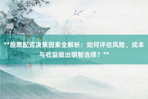 **股票配资决策因素全解析：如何评估风险、成本与收益做出明智选择？**